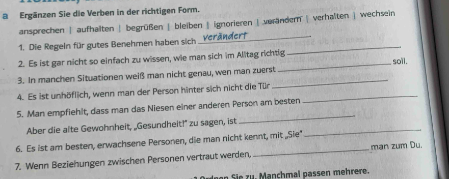 a Ergänzen Sie die Verben in der richtigen Form.
ansprechen | aufhalten | begrüßen | bleiben | ignorieren | verändern | verhalten | wechseln
1. Die Regeln für gutes Benehmen haben sich _Verändert_
2. Es ist gar nicht so einfach zu wissen, wie man sich im Alltag richtig
soll.
3. In manchen Situationen weiß man nicht genau, wen man zuerst_
4. Es ist unhöflich, wenn man der Person hinter sich nicht die Tür_
.
_
5. Man empfiehlt, dass man das Niesen einer anderen Person am besten
Aber die alte Gewohnheit, „Gesundheit!” zu sagen, ist _.
6. Es ist am besten, erwachsene Personen, die man nicht kennt, mit „Sie“
7. Wenn Beziehungen zwischen Personen vertraut werden, _man zum Du.
an Si e z u. Manchmal passen mehrere.