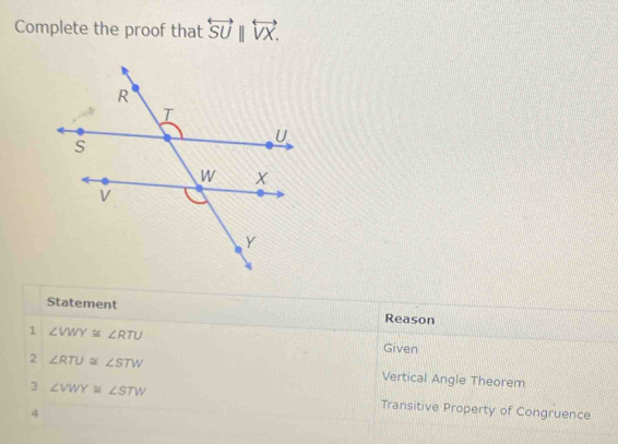 Complete the proof that overleftrightarrow SU||overleftrightarrow VX. 
Statement Reason 
1 ∠ VWY≌ ∠ RTU
Given 
2 ∠ RTU≌ ∠ STW Vertical Angle Theorem 
3 ∠ VWY≌ ∠ STW Transitive Property of Congruence 
4