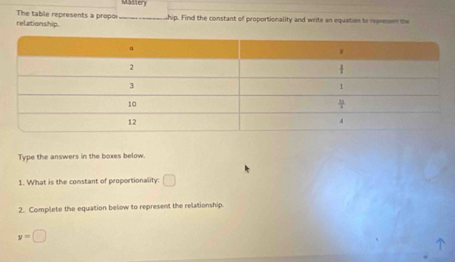 Mastery
The table represents a propoi _hip. Find the constant of proportionality and write an equation to repnesen the
relationship.
Type the answers in the boxes below.
1. What is the constant of proportionality: □
2. Complete the equation below to represent the relationship.
y=□