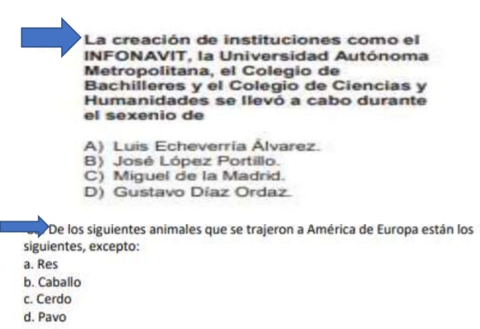 La creación de instituciones como el
INFONAVIT, la Universidad Autónoma
Metropolitana, el Colegio de
Bachilleres y el Colegio de Ciencias y
Humanidades se llevó a cabo durante
el sexenio de
A) Luis Echeverría Álvarez.
B) José López Portillo.
C) Miguel de la Madrid.
D) Gustavo Díaz Ordaz
*De los siguientes animales que se trajeron a América de Europa están los
siguientes, excepto:
a. Res
b. Caballo
c. Cerdo
d. Pavo