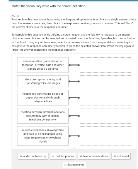 Match the vocabulary word with the correct definition
NOTE:
To complete this question without using the draq-and-drop feature, first click on a single answer choice
from the answer choice box, then click in the response container you wish to answer. This will "drop"
the answer choice into the response container.
To complete this question while utillizing a screen reader, use the Tab key to navigate to an answer
choice. Answer choices can be selected and inserted using the Enter key, Spacebar, left mouse button
or touchpad. Using any of these keys, select your answer choice. Use the up and down arrow keys to
navigate to the response container you wish to place the selected answer into. Press the key again to
"drop" the answer choice into the response container.
communication (transmission or
reception) of voice, data and other
signals across a distance
electronic system storing and
transferring voice messages
telephones transmitting pieces of
paper electronically through
telephone lines
meeting between different locations
occurring by way of special
telephone connections
wireless telephones allowing voice
and data to be exchanged using
radio frequencies or telephone
signals
# audio conferencing # cellular phones # telecommunications # voicemail
: fax machines