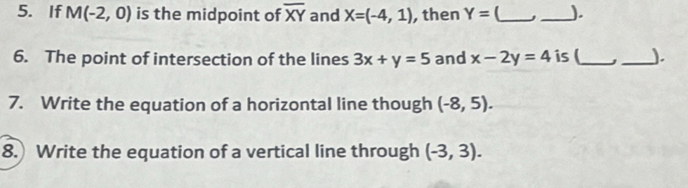 If M(-2,0) is the midpoint of overline XY and X=(-4,1) , then Y= _ _). 
6. The point of intersection of the lines 3x+y=5 and x-2y=4 is (_ _). 
7. Write the equation of a horizontal line though (-8,5). 
8.) Write the equation of a vertical line through (-3,3).