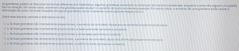 As grandezas podem se relacionar de formas diferemes em materática. Algumas grandlezas aumentam ou diminuem de maneira coordenada, enquano outrasnão seguem um padrão
diso na veriação. Em pertos casos, aumentar uma grandeza pode resular no aumento de outra na mesma proporpão. Em outros casos, o aumento de uma grandeza pode causar a
diminuição de outra. Há ainda situações em que as grandezas var ammamendo purros spos de relação entres
Sobre esse ansumo, asinale a abenativa cómesa
a. Se duas grandezas são inversamente proporcionais, o aumento de uma celas resulta em um aumento proporcional sa outra
6. Se duas grandesas são inversamente proporcionais; a resão errre elas permanece conssante.
c. Se duas grenslesas são inversamente proporcionais, a soma delas permanece constante.
d. Se duas grandecas são diretamente proportionas, o aumento de uma delas cautá uma diminuição proporcional de outra.
# Se duas grandecas são diretamente proporcionais, a ração entre elas permanese consanre