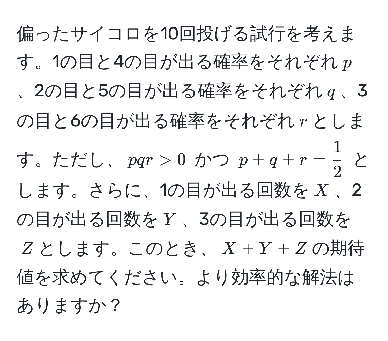 偏ったサイコロを10回投げる試行を考えます。1の目と4の目が出る確率をそれぞれ$p$、2の目と5の目が出る確率をそれぞれ$q$、3の目と6の目が出る確率をそれぞれ$r$とします。ただし、$pqr > 0$ かつ $p + q + r =  1/2 $ とします。さらに、1の目が出る回数を$X$、2の目が出る回数を$Y$、3の目が出る回数を$Z$とします。このとき、$X + Y + Z$の期待値を求めてください。より効率的な解法はありますか？