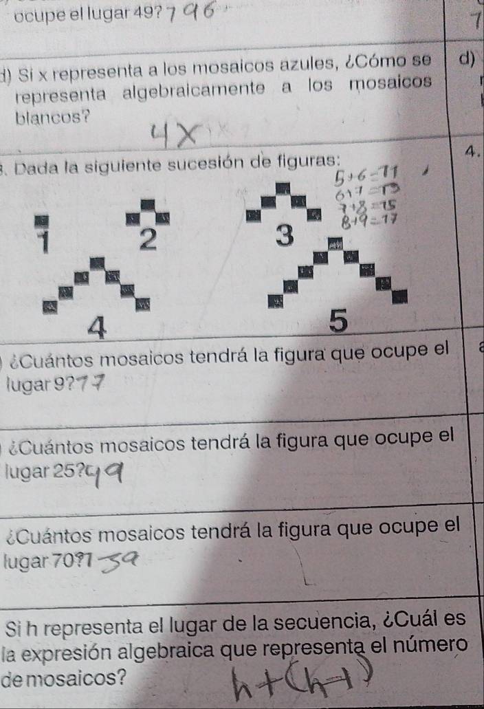 ocupe el lugar 49? 
d) Si x representa a los mosaicos azules, ¿Cómo se d) 
representa algebraicamente a los mosaicos 
blancos? 
4. 
3. Dada la siguiente sucesión de figuras: 
3 
5 
¿Cuántos mosaicos tendrá la figura que ocupe el a 
lugar 9?7 7 
Cuántos mosaicos tendrá la figura que ocupe el 
lugar 25? 
¿Cuántos mosaicos tendrá la figura que ocupe el 
lugar 70?1 
Si h representa el lugar de la secuencia, ¿Cuál es 
la expresión algebraica que representa el número 
de mosaicos?