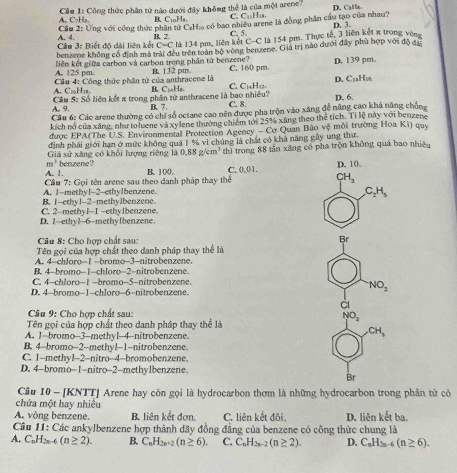 Công thức phân tử nào dưới đây không thể là của một arene? D. C₈H₈.
A. C₂H₈. B. C1oHs. C. C_11H_18.
Cầu 2: Ứng với công thức phân tử C₆H₁ có bao nhiêu arene là đồng phân cầu tạo của nhau?
A. 4. B. 2. C. 5. D. 3.
Câu 3: Biết độ dài liên kết C=C là 134 pm, liên kết C-C là 154 pm. Thực tế, 3 liên kết π trong vòng
benzene không cổ định mả trải đều trên toàn bộ vòng benzene. Giá trị nào dưới đây phù hợp với độ dài
liên kết giữa carbon và carbon trong phân tử benzene?
A. 125 pm. B. 132 pm. C. 160 pm. D. 139 pm.
Câu 4: Công thức phân tử của anthracene là
A. C16H18. B. C14H8. C. C_14H_12. D. C14H10.
Câu 5: Số liên kết π trong phân tử anthracene là bao nhiêu?
A. 9. B. 7. C. 8. D. 6.
Câu 6: Các arene thường có chỉ số octane cao nên được pha trộn vào xăng để nâng cao khả năng chống
kích nổ của xăng, như toluene và xylene thường chiếm tới 25% xăng theo thể tích. Tỉ lệ này với benzene
được EPA(The U.S. Environmental Protection Agency - Cơ Quan Bảo vệ môi trường Hoa Kì) quy
đinh phải giới hạn ở mức không quá 1 % vì chúng là chất có khả năng gây ung thư.
Giả sử xãng có khối lượng riêng là 0.88g/cm^3 thì trong 88 tần xăng có pha trộn không quá bao nhiêu
m^3 benzene?
A. 1. B. 100. C. 0.01. D. 10.
Cầu 7: Gọi tên arene sau theo danh pháp thay thể
LH_3
A. 1--methyl-2-ethylbenzene.
C_2H_5
B. 1-ethyl-2-methylbenzene.
C. 2-methyl-1 -ethylbenzene.
D. 1-ethyl-6-methylbenzene.
Câu 8: Cho hợp chất sau: Br
Tên gọi của hợp chất theo danh pháp thay thế là
A. 4-chloro-1 -bromo-3-nitrobenzene.
B. 4-bromo-1-chloro-2-nitrobenzene.
C. 4-chloro-1 -bromo-5-nitrobenzene.
D. 4-bromo-1-chloro-6-nitrobenzene.
NO_2
àI
Câu 9: Cho hợp chất sau:
NO_2
Tên gọi của hợp chất theo danh pháp thay thế là
A. 1-bromo-3—methyl-4-nitrobenzene.
CH_3
B. 4-bromo-2-methyl-1-nitrobenzene.
C. 1-methyl-2-nitro-4-bromobenzene.
D. 4-bromo-1-nitro-2-methylbenzene.
Br
Câu 10 - [KNTT] Arene hay còn gọi là hydrocarbon thơm là những hydrocarbon trong phân tử có
chứa một hay nhiều
A. vòng benzene. B. liên kết đơn. C. liên kết đôi. D. liên kết ba.
Câu 11: Các ankylbenzene hợp thành dãy đồng đẳng của benzene có công thức chung là
A. C_nH_2n-6(n≥ 2). B. C_nH_2n+2(n≥ 6). C. C_nH_2n-2(n≥ 2). D. C_nH_2n-6(n≥ 6).