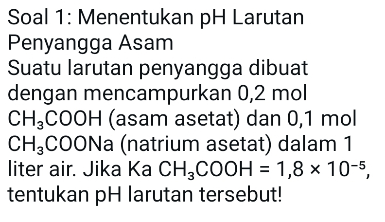 Soal 1: Menentukan pH Larutan 
Penyangga Asam 
Suatu larutan penyangga dibuat 
dengan mencampurkan 0,2 mol
CH_3COOH (asam asetat) dan 0,1 mol
CH_3CO ONa (natrium asetat) dalam 1
liter air. Jika Ka CH_3COOH=1,8* 10^(-5), 
tentukan pH larutan tersebut!