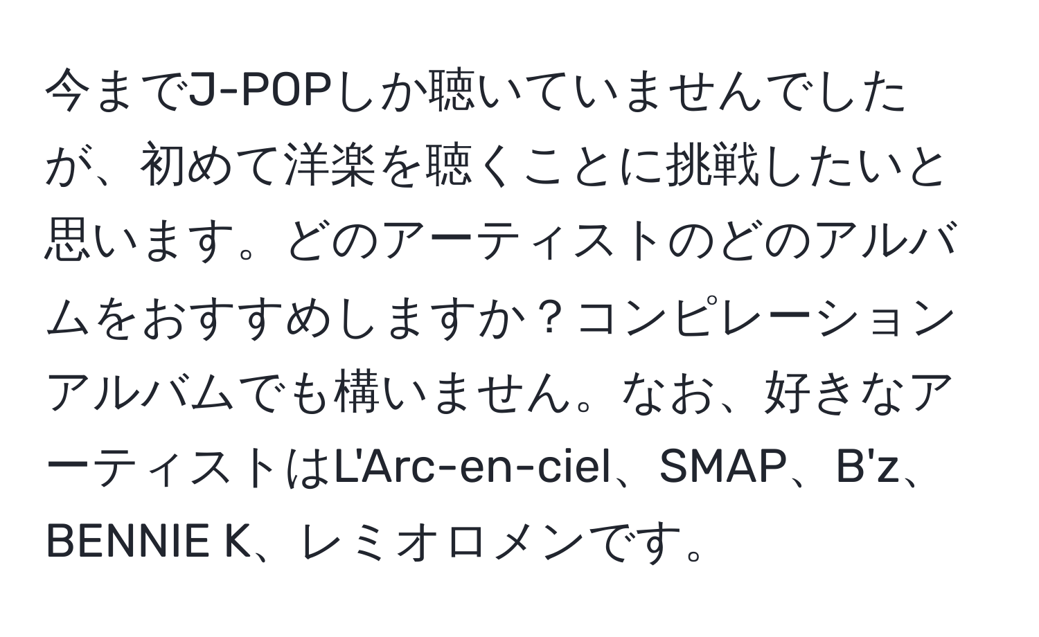 今までJ-POPしか聴いていませんでしたが、初めて洋楽を聴くことに挑戦したいと思います。どのアーティストのどのアルバムをおすすめしますか？コンピレーションアルバムでも構いません。なお、好きなアーティストはL'Arc-en-ciel、SMAP、B'z、BENNIE K、レミオロメンです。