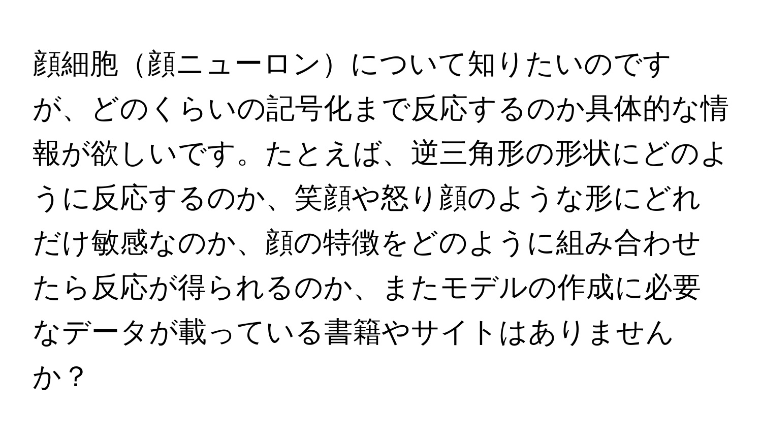 顔細胞顔ニューロンについて知りたいのですが、どのくらいの記号化まで反応するのか具体的な情報が欲しいです。たとえば、逆三角形の形状にどのように反応するのか、笑顔や怒り顔のような形にどれだけ敏感なのか、顔の特徴をどのように組み合わせたら反応が得られるのか、またモデルの作成に必要なデータが載っている書籍やサイトはありませんか？