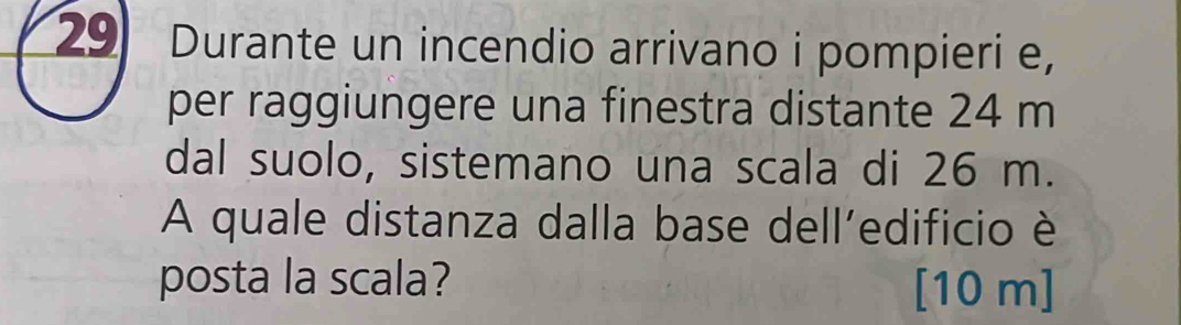 Durante un incendio arrivano i pompieri e, 
per raggiungere una finestra distante 24 m
dal suolo, sistemano una scala di 26 m. 
A quale distanza dalla base dell’edificio è 
posta la scala? [ 10 m ]