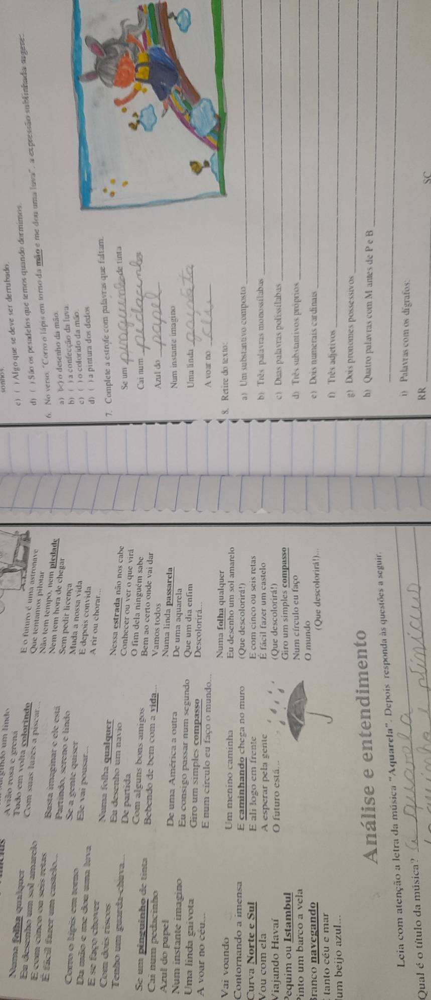 gindo um líndo
c) ( )Algo que se deve ser derrubado.
Avião rosa e grená E o futuro é uma astronave
Tudo em volta colorindo
 
Numa folha quaíquer Com suas luzes a piscar. Que tentamos pilótar
En desenho um sol amarelo
d) ( ) São os pesadelos que temos quando dormimos.
6. No verso, "Corro o lápis em torno da mão e me dou uma luva", a expressão sublinhada sugere.
Não tem tempo, nem piedade
É com cinco ou seis retas Basta imaginar e ele está Sem pedir licença
Nem tem hora de chegar
a) ( ) o desenho da mão
É fácil fazer um castelo.... Partíndo, séreno e líndo Muda a nossa vida
b) ( ) a confecção da luva
Se a gente quiser E depois convida
Du mão e me dou uma luva
c) ( ) o coforido da mão
Corro o lípis em torno Ele vai pousar... A rir ou chorar..
d) ( ) a pintura dos dedos
7. Complete a estrofe com palavras que faltam.
E se faço chover Numa folha qualquer Nessa estrada não nos cabe
Com dois riscos Eu desenho um navio Conhecer ou ver o que virá
Se um _ede tínta
Tenho um guarda-chava.... De partida O fim dela ninguém sabo
Cai num_
Com alguns bons amigos Bem ao certo onde vai dar
Se um pênguinho de tinta Bebendo de bem com a vida... Vamos todos
Ca num pedacinho
Azul do_
Numa linda passarela
Azul do papel De uma América a outra De uma aquarela
Num instante imagino
Num instante imagino Eu consigo passar num segundo Que um dia enfim
Uma linda_
Uma linda gaivota Giro um simples compasso Descolorirá..
A voar no céu... E num círculo eu faço o mundo, A voar no_
Numa folha qualquer 8. Retire do texto:
Vai voando Um menino caminha Eu desenho um sol amarelo
Contornando a imensa E caminhando chega no muro aUm substantivo composto_
Curva Norte e Sul E ali logo em frente E com cinco ou seis retas
Vou com ela A esperar pela gente E fácil fazer um castelo b)  Três palavras monossílabas_
Viajando Havaí O futuro está. .. (Que descolorirá!)
c) Duas palavras polissílabas_
Pequim ou Istambul Giro um simples compasso
Pinto um barco a vela Num círculo eu faço
d) Três substantivos próprios_
_
O mundo
Branço navegando e) Dois numerais cardinais
* tanto céu e mar (Que descolorirá!)...
f) Três adjetivos_
um beijo azul...
g) Dois pronomes possessivos
_
_
Análise e entendimento
h) Quatro palavras com M antes de P e B
_
Leia com atenção a letra da música “Aquarela”. Depois responda às questões a seguir._
_
i) Palavras com os dígrafos:
Qual é o título da música?
RR_