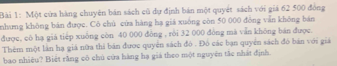 Một cửa hàng chuyên bán sách cũ dự định bán một quyết sách với giá 62 500 đồng 
nhưng không bán được. Cô chủ cửa hàng hạ giá xuống còn 50 000 đồng vẫn không bán 
được, cô hạ giá tiếp xuống còn 40 000 đồng , rồi 32 000 đồng mà vẫn không bán được. 
Thêm một lần hạ giá nữa thì bán được quyển sách đó . Đố các bạn quyển sách đó bán với giá 
bao nhiêu? Biết răng cô chủ cửa hàng hạ giá theo một nguyên tắc nhất định.