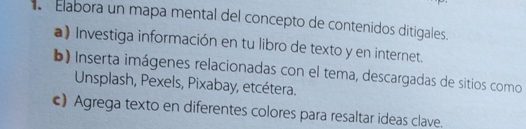 Elabora un mapa mental del concepto de contenidos ditigales. 
a) Investiga información en tu libro de texto y en internet. 
b) Inserta imágenes relacionadas con el tema, descargadas de sitios como 
Unsplash, Pexels, Pixabay, etcétera. 
c) Agrega texto en diferentes colores para resaltar ideas clave.