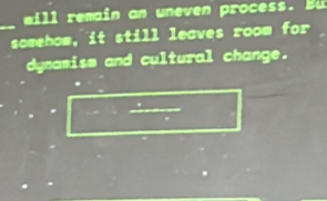 will remain an uneven process. Bu 
_somehow, it still leaves room for 
dynamism and cultural change.