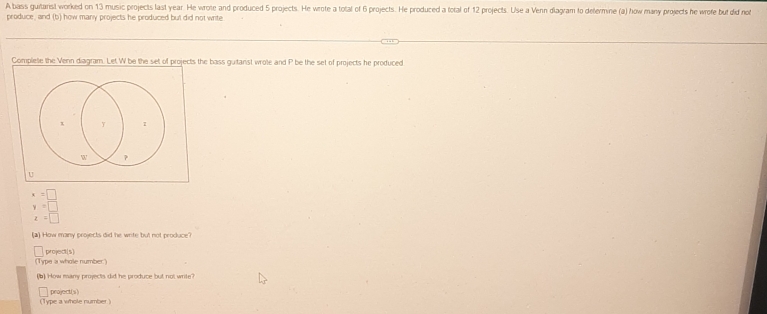 A bass guitarist worked on 13 music projects last year. He wrote and produced 5 projects. He wrote a total of 6 projects. He produced a total of 12 projects. Use a Venn dlagram to determine (a) how many projects he wrofe but did not 
produce, and (b) how many projects he produced but did not write 
Complee the Venn diagram. Let W be the set of projects the bass guitanst wrote and P be the set of projects he produced 
U
x=□
y=□
z=□
(a) How many projects did he write but not produce? 
Type a whole number." project(s) 
(b) How many projects did he produce but not write? 
(Type a whole number ) project(s)