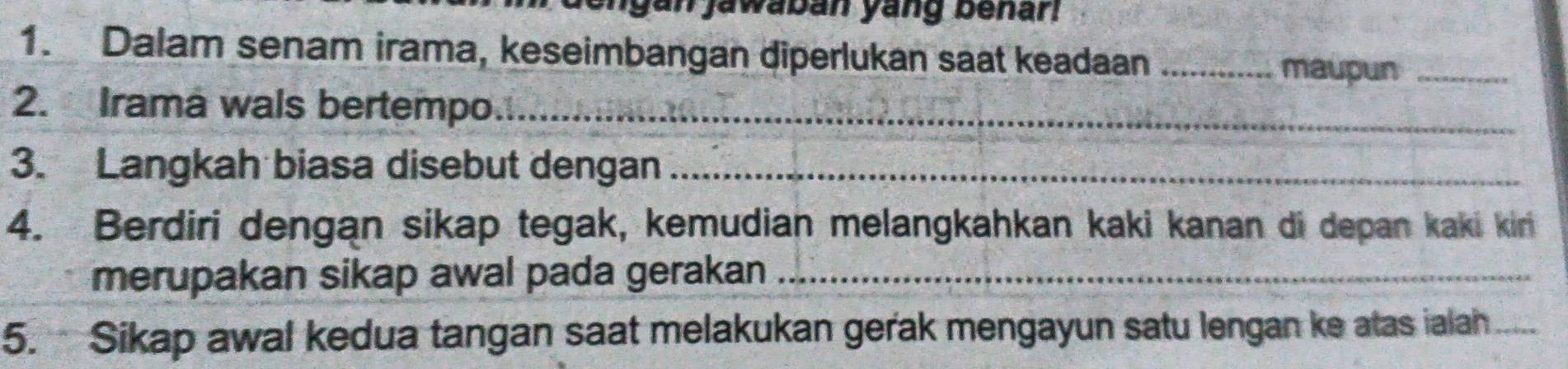 gan jawaban yang benar! 
1. Dalam senam irama, keseimbangan diperlukan saat keadaan _maupun_ 
2. Irama wals bertempo_ 
3. Langkah biasa disebut dengan_ 
4. Berdiri dengan sikap tegak, kemudian melangkahkan kaki kanan di depan kaki kin 
merupakan sikap awal pada gerakan_ 
5. Sikap awal kedua tangan saat melakukan gerak mengayun satu lengan ke atas ialah_