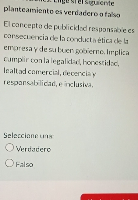 Élige si el siguiente
planteamiento es verdadero o falso
El concepto de publicidad responsable es
consecuencia de la conducta ética de la
empresa y de su buen gobierno. Implica
cumplir con la legalidad, honestidad,
lealtad comercial, decencia y
responsabilidad, e inclusiva.
Seleccione una:
Verdadero
Falso