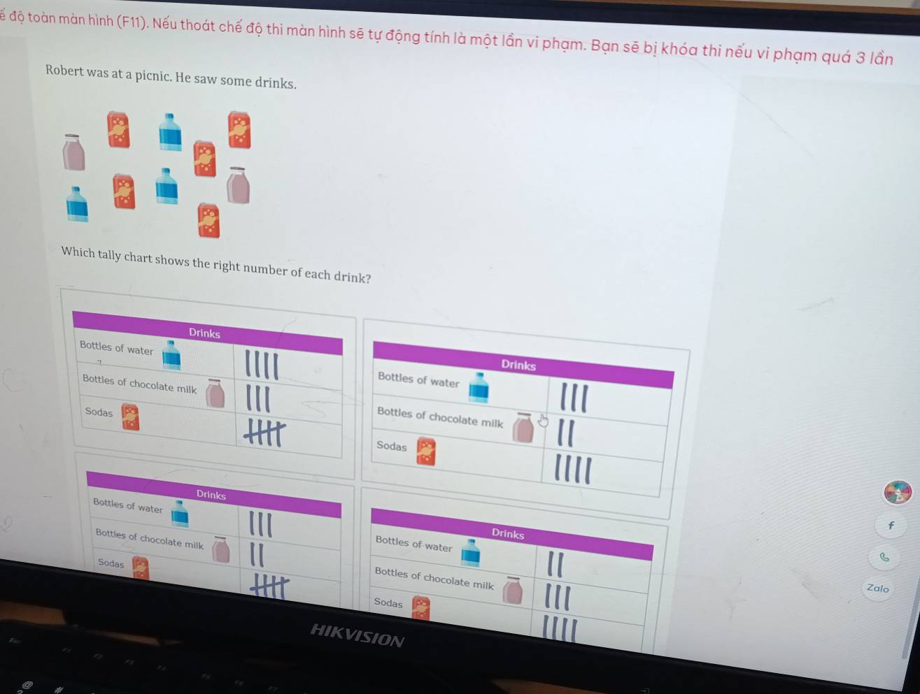 để độ toàn màn hình (F11). Nếu thoát chế độ thi màn hình sẽ tự động tính là một lần vi phạm. Bạn sẽ bị khóa thi nếu vi phạm quá 3 lần
Robert was at a picnic. He saw some drinks.
Which tally chart shows the right number of each drink?
Drinks
Bottles of water Bottles of water
Drinks
Bottles of chocolate milk Bottles of chocolate milk
Sodas
Sodas
Drinks
f
Bottles of water Bottles of water
Drinks
Bottles of chocolate milk Bottles of chocolate milk
Sodas
B
Zalo
Sodas
HIKVISION