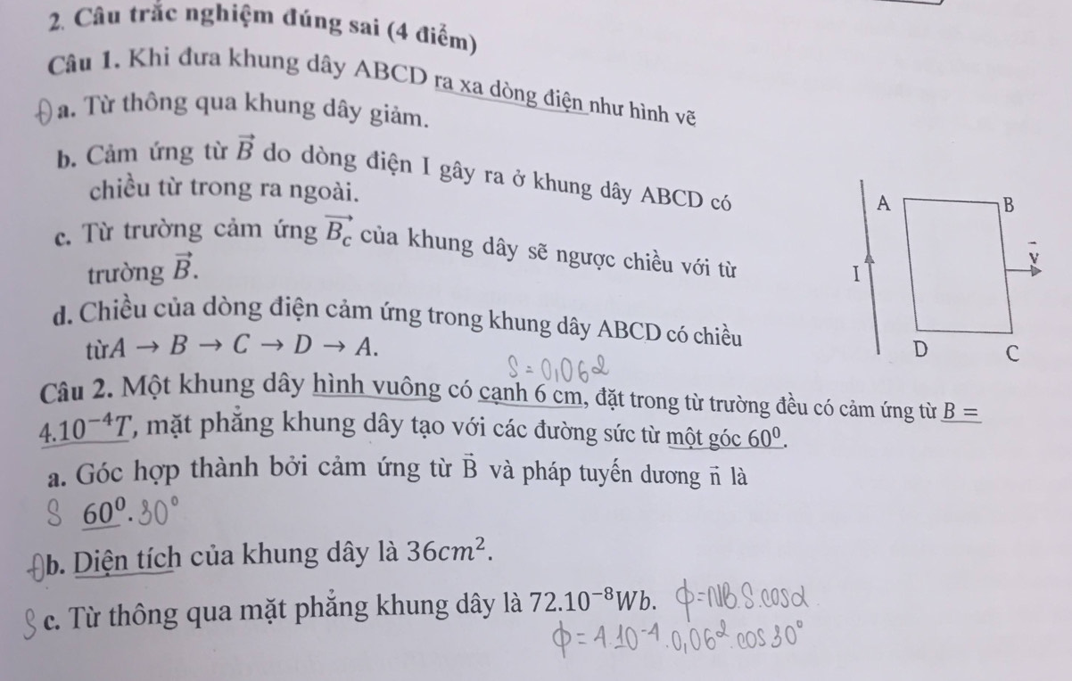 Câu trắc nghiệm đúng sai (4 điểm)
Câu 1. Khi đưa khung dây ABCD ra xa dòng điện như hình vẽ
Ta. Từ thông qua khung dây giảm.
b. Cảm ứng từ vector B do dòng điện I gây ra ở khung dây ABCD có
chiều từ trong ra ngoài.
c. Từ trường cảm ứng vector B_c của khung dây sẽ ngược chiều với từ 
trường vector B.
d. Chiều của dòng điện cảm ứng trong khung dây ABCD có chiều
tirAto Bto Cto Dto A. 
Câu 2. Một khung dây hình vuông có cạnh 6 cm, đặt trong từ trường đều có cảm ứng từn _ B=
4.10^(-4)T ',mặt hắng khung dây tạo với các đường sức từ một góc _ 60^(0.)
a. Góc hợp thành bởi cảm ứng từ vector B và pháp tuyến dương π là
_ 60^0. 
b. Diện tích của khung dây là 36cm^2. 
c. Từ thông qua mặt phăng khung dây là 72.10^(-8)Wb.