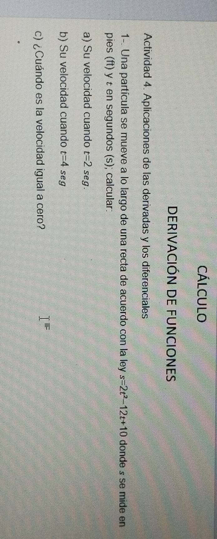 CÁlcUlo 
DERIVACIÓN DE FUNCIONES 
Actividad 4. Aplicaciones de las derivadas y los diferenciales 
1-. Una partícula se mueve a lo largo de una recta de acuerdo con la ley s=2t^2-12t+10 donde s se mide en 
pies (ft) y t en segundos (s); calcular: 
a) Su velocidad cuando t=2seg. 
b) Su velocidad cuando t=4seg
c) ¿Cuándo es la velocidad igual a cero?