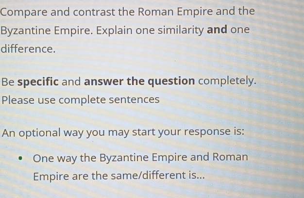 Compare and contrast the Roman Empire and the 
Byzantine Empire. Explain one similarity and one 
difference. 
Be specific and answer the question completely. 
Please use complete sentences 
An optional way you may start your response is: 
One way the Byzantine Empire and Roman 
Empire are the same/different is...