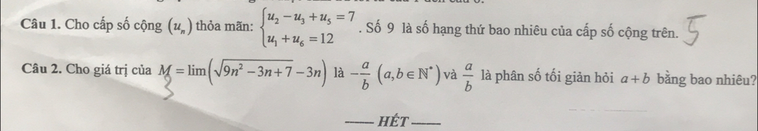 Cho cấp số cộng (u_n) thỏa mãn: beginarrayl u_2-u_3+u_5=7 u_1+u_6=12endarray.. Số 9 là số hạng thứ bao nhiêu của cấp số cộng trên. 
Câu 2. Cho giá trị của M==lim (sqrt(9n^2-3n+7)-3n) là - a/b (a,b∈ N^*) và  a/b  là phân số tối giản hỏi a+b bằng bao nhiêu? 
_hÉt_