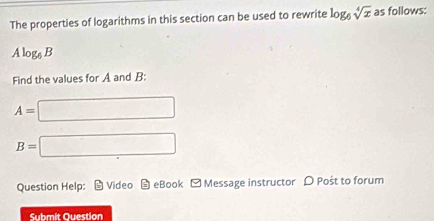 The properties of logarithms in this section can be used to rewrite log _6sqrt[4](x) as follows:
Alog _6B
Find the values for A and B :
A=□
B=□
Question Help: Video eBook - Message instructor D Pošt to forum 
Submit Question