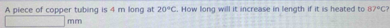 A piece of copper tubing is 4 m long at 20°C. How long will it increase in length if it is heated to 87°C 2
□ mm