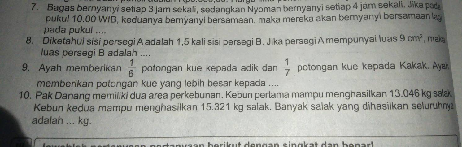 Bagas bernyanyi setiap 3 jam sekali, sedangkan Nyoman bernyanyi setiap 4 jam sekali. Jika pada 
pukul 10.00 WIB, keduanya bernyanyi bersamaan, maka mereka akan bernyanyi bersamaan lagi 
pada pukul .... 
8. Diketahui sisi persegi A adalah 1,5 kali sisi persegi B. Jika persegi A mempunyai luas 9cm^2 , maka 
luas persegi B adalah .... 
9. Ayah memberikan potongan kue kepada adik dan  1/6   1/7  potongan kue kepada Kakak. Ayah 
memberikan potongan kue yang lebih besar kepada .... 
10. Pak Danang memiliki dua area perkebunan. Kebun pertama mampu menghasilkan 13.046 kg salak 
Kebun kedua mampu menghasilkan 15.321 kg salak. Banyak salak yang dihasilkan seluruhny 
adalah ... kg.