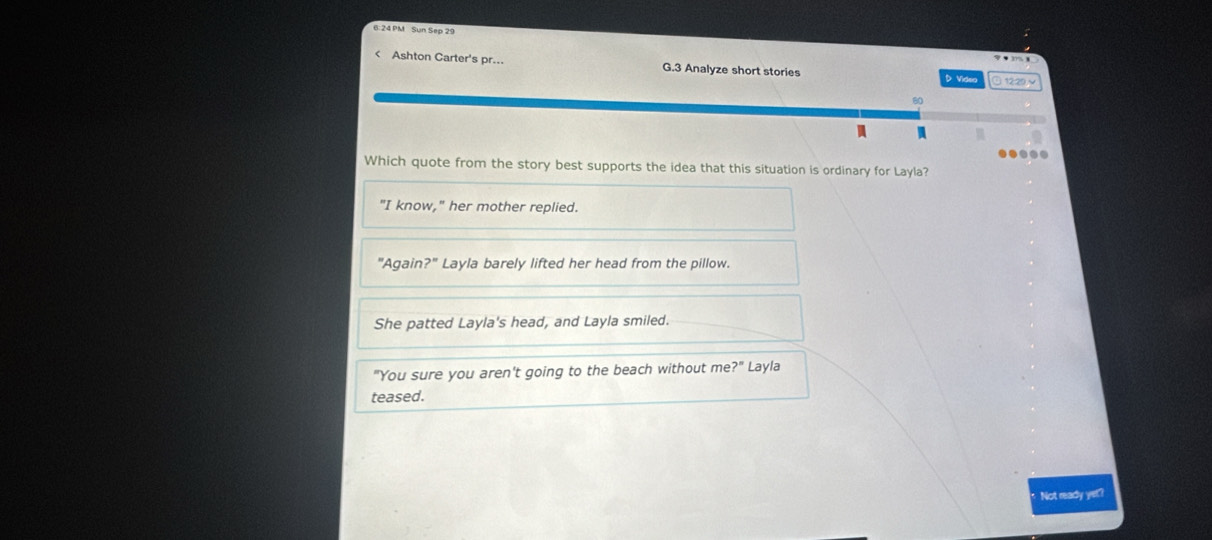 6: 24 PM Sun Sep 29
< Ashton Carter's pr... G.3 Analyze short stories D Videa ① 12:29~
80
M
m
.....
Which quote from the story best supports the idea that this situation is ordinary for Layla?
<option>"I know," her mother replied.
"Again?" Layla barely lifted her head from the pillow.
She patted Layla's head, and Layla smiled.
"You sure you aren't going to the beach without me? ?'' Layla
teased.
Not ready yet?