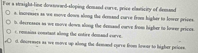 For a straight-line downward-sloping demand curve, price elasticity of demand
a. increases as we move down along the demand curve from higher to lower prices.
b. decreases as we move down along the demand curve from higher to lower prices.
c. remains constant along the entire demand curve.
d. decreases as we move up along the demand curve from lower to higher prices.