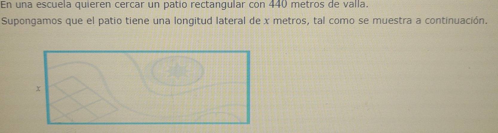 En una escuela quieren cercar un patio rectangular con 440 metros de valla. 
Supongamos que el patio tiene una longitud lateral de x metros, tal como se muestra a continuación. 
x