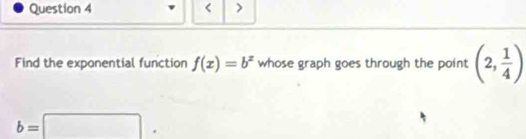 < > 
Find the exponential function f(x)=b^x whose graph goes through the point (2, 1/4 )
b=□.