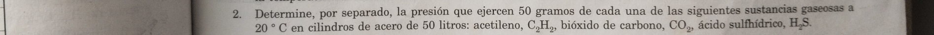 Determine, por separado, la presión que ejercen 50 gramos de cada una de las siguientes sustancias gaseosas a
20° C en cilindros de acero de 50 litros : acetileno, C_2H_2, bióxido de carbono, CO_2, ácido sulfhídrico, H_2S.