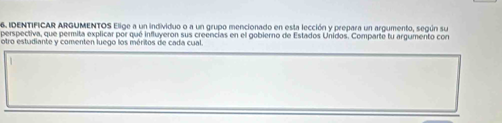 IDENTIFICAR ARGUMENTOS Elige a un individuo o a un grupo mencionado en esta lección y prepara un argumento, según su 
perspectiva, que permita explicar por qué influyeron sus creencias en el gobierno de Estados Unidos. Comparte tu argumento con 
otro estudiante y comenten luego los méritos de cada cual.