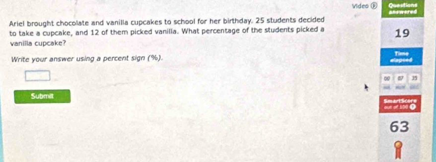 Video D Questions 
answered 
Ariel brought chocolate and vanilla cupcakes to school for her birthday, 25 students decided 
to take a cupcake, and 12 of them picked vanilia. What percentage of the students picked a
19
vanilla cupcake? 
Write your answer using a percent sign (%). Time 
wiapsed 
0 07 35
Submit SmartScore 
oun of 100 (
63