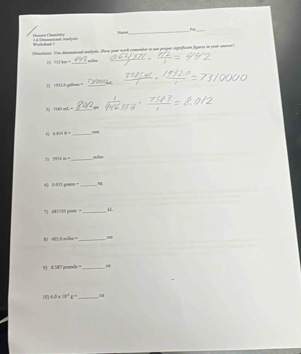 Honors Chemistry Name _Per_ 
16 Dimesional Analysis 
Worksheet 1 
Directions: Use dimensional analysia. Show your work remember to use proper significont figures in your onswer! 
1) 712km= _ miles
2) 1932.0gallons= _ 
3) 7583mL= _ qts
4) 0.854ft= _ mm
5) 3934in= _ miles
6 0.053grams= _ 
7) 685743pints= _  kL
8) 405.0miles= _ cm
9) 0.587pounds= _  oz
10) 6.0* 10^(-2)g= _  oz