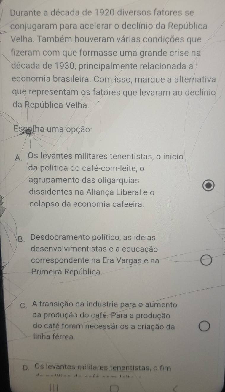 Durante a década de 1920 diversos fatores se
conjugaram para acelerar o declínio da República
Velha. Também houveram várias condições que
fizeram com que formasse uma grande crise na
década de 1930, principalmente relacionada a
economia brasileira. Com isso, marque a alternativa
que representam os fatores que levaram ao declínio
da República Velha.
Escolha uma opção:
A Os levantes militares tenentistas, o inicio
da política do café-com-leite, o
agrupamento das oligarquias
dissidentes na Aliança Liberal e o
colapso da economia cafeeira.
B. Desdobramento político, as ideias
desenvolvimentistas e a educação
correspondente na Era Vargas e na
Primeira República.
C. A transição da indústria para o aumento
da produção do café. Para a produção
do café foram necessários a criação da
linha férrea.
D Os levantes militares tenentistas, o fim