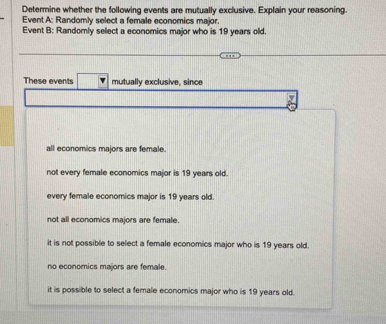 Determine whether the following events are mutually exclusive. Explain your reasoning.
Event A: Randomly select a female economics major.
Event B: Randomly select a economics major who is 19 years old.
These events mutually exclusive, since
all economics majors are female.
not every female economics major is 19 years old.
every female economics major is 19 years old.
not all economics majors are female.
it is not possible to select a female economics major who is 19 years old.
no economics majors are female.
it is possible to select a female economics major who is 19 years old.