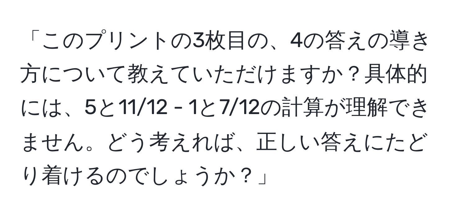 「このプリントの3枚目の、4の答えの導き方について教えていただけますか？具体的には、5と11/12 - 1と7/12の計算が理解できません。どう考えれば、正しい答えにたどり着けるのでしょうか？」