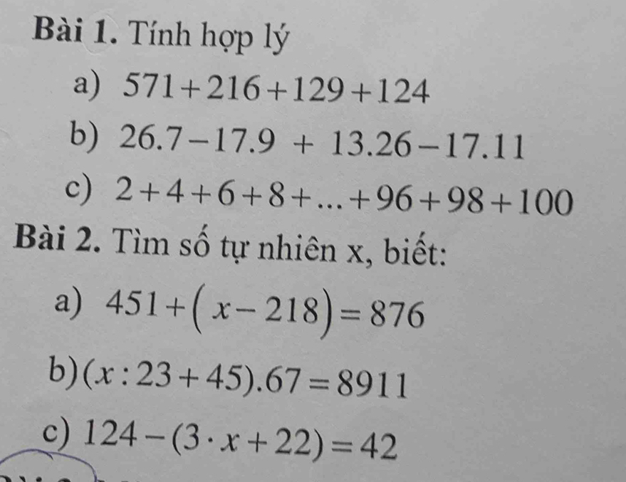 Tính hợp lý 
a) 571+216+129+124
b) 26.7-17.9+13.26-17.11
c) 2+4+6+8+...+96+98+100
Bài 2. Tìm số tự nhiên x, biết: 
a) 451+(x-218)=876
b) (x:23+45).67=8911
c) 124-(3· x+22)=42