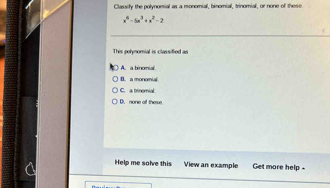 Classify the polynomial as a monomial, binomial, trinomial, or none of these.
x^6-5x^3+x^2-2
This polynomial is classified as
A. a binomial.
B. a monomial
C. a trinomial.
D. none of these
Help me solve this View an example Get more help