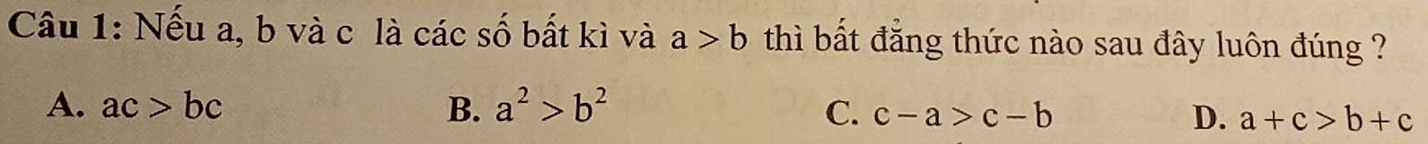 Nếu a, b và c là các số bất kì và a>b thì bất đăng thức nào sau đây luôn đúng ?
A. ac>bc B. a^2>b^2 C. c-a>c-b D. a+c>b+c