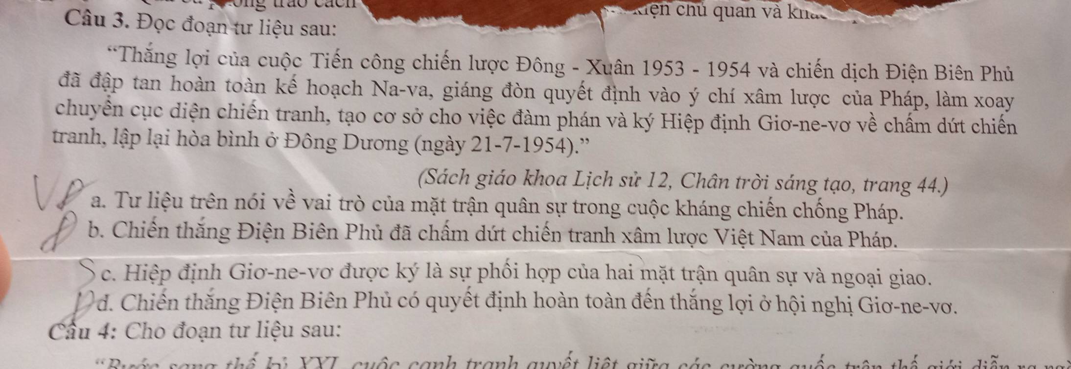 a hen hú quan và kh a
Câu 3. Đọc đoạn tư liệu sau:
*Thắng lợi của cuộc Tiến công chiến lược Đông - Xuân 1953 - 1954 và chiến dịch Điện Biên Phủ
đã đập tan hoàn toàn kế hoạch Na-va, giáng đòn quyết định vào ý chí xâm lược của Pháp, làm xoay
chuyển cục diện chiến tranh, tạo cơ sở cho việc đàm phán và ký Hiệp định Giơ-ne-vơ về chấm dứt chiến
tranh, lập lại hòa bình ở Đông Dương (ngày 21-7-1954).'
(Sách giáo khoa Lịch sử 12, Chân trời sáng tạo, trang 44.)
a. Tư liệu trên nói về vai trò của mặt trận quân sự trong cuộc kháng chiến chống Pháp.
b. Chiến thắng Điện Biên Phủ đã chấm dứt chiến tranh xâm lược Việt Nam của Pháp.
c. Hiệp định Giơ-ne-vơ được ký là sự phối hợp của hai mặt trận quân sự và ngoại giao.
1 d. Chiến thăng Điện Biên Phủ có quyết định hoàn toàn đến thắng lợi ở hội nghị Giơ-ne-vơ.
Cầu 4: Cho đoạn tư liệu sau:
D. a t h ể b i YYI, cuộc canh tranh guyết liệt gi g s t