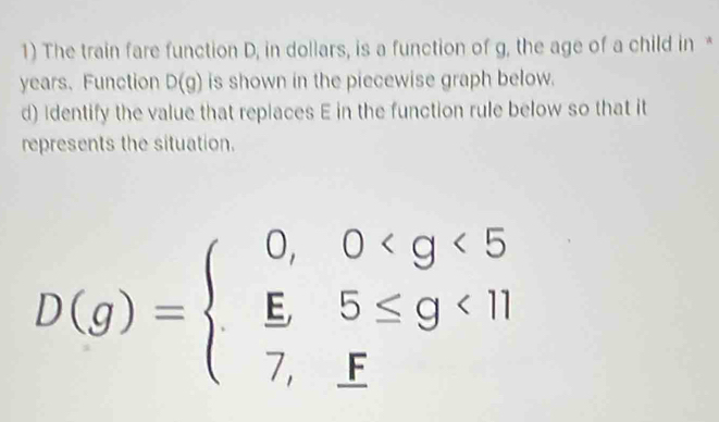 The train fare function D, in dollars, is a function of g, the age of a child in *
years. Function D(g) is shown in the piecewise graph below. 
d) Identify the value that replaces E in the function rule below so that it 
represents the situation.
D(g)=beginarrayl 0,0 <11 7,fendarray.