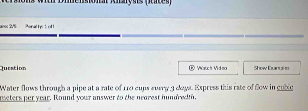 With Diensional Anarysis (Rates) 
ore: 2/5 Penalty: 1 off 
Question Watch Video Show Examples 
Water flows through a pipe at a rate of 110 cups every 3 days. Express this rate of flow in cubic
meters per year. Round your answer to the nearest hundredth.