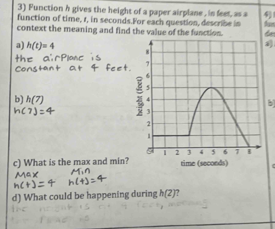 Function h gives the height of a paper airplane , in feet, as a 41
function of time, 1, in seconds.For each question, describe in 
context the meaning and find the value of the function. 
de 
a) h(t)=4
b) h(7)
b 
c) What is the max and min? 
d) What could be happening during h(2) 2