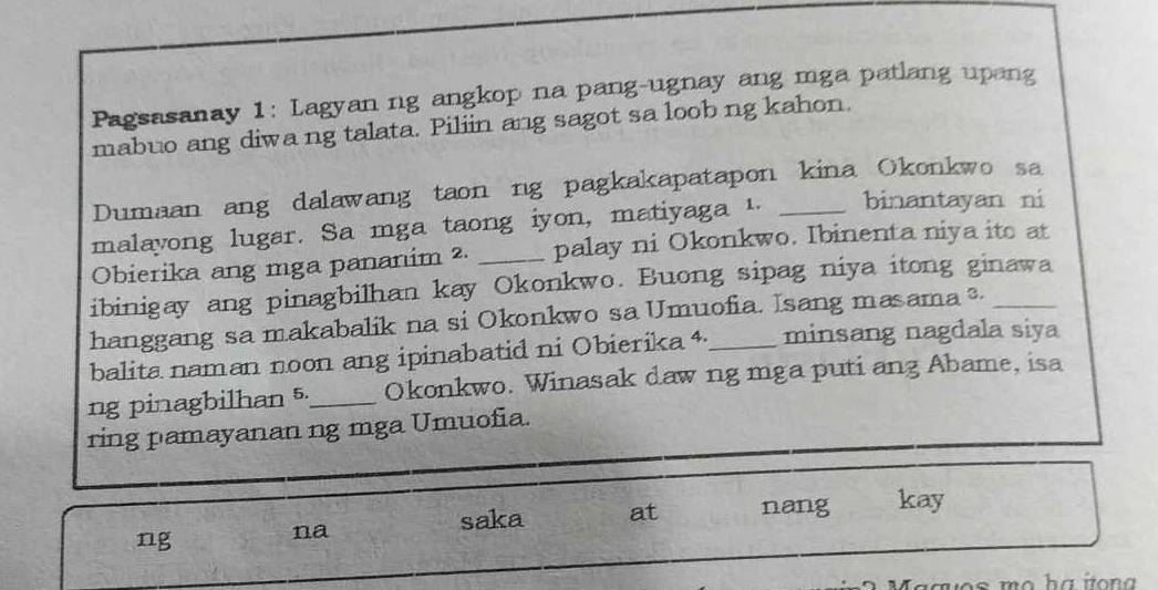 Pagsasanay 1: Lagyan ng angkop na pang-ugnay ang mga patlang upang 
mabuo ang diwa ng talata. Piliin ang sagot sa loob ng kahon. 
Dumaan ang dalawang taon ng pagkakapatapon kina Okonkwo sa 
malayong lugar. Sa mga taong iyon, matiyaga 1. _binantayan ni 
Obierika ang mga pananim ². _palay ni Okonkwo. Ibinenta niya ito at 
ibinigay ang pinagbilhan kay Okonkwo. Buong sipag niya itong ginawa 
hanggang sa makabalik na si Okonkwo sa Umuofia. Isang masama _ 
balita naman noon ang ipinabatid ni Obierika 4_ minsang nagdala siya 
ng pinagbilhan 5._ Okonkwo. Winasak daw ng mga puti ang Abame, isa 
ring pamayanan ng mga Umuofia. 
ng 
na 
saka at nang kay