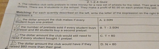 2.1-2.4 Quiz
f. The robotics club sells pretzels to raise money for a new set of wheels for the robot. Their goal is
doilers. There are N students in the school. They make a profit of $2.50 on each pretzel they sell.
Matching: For each quantity described on the left, write the letter of the expression on the right th
an their goal.