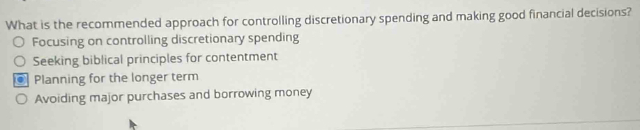 What is the recommended approach for controlling discretionary spending and making good financial decisions?
Focusing on controlling discretionary spending
Seeking biblical principles for contentment
Planning for the longer term
Avoiding major purchases and borrowing money